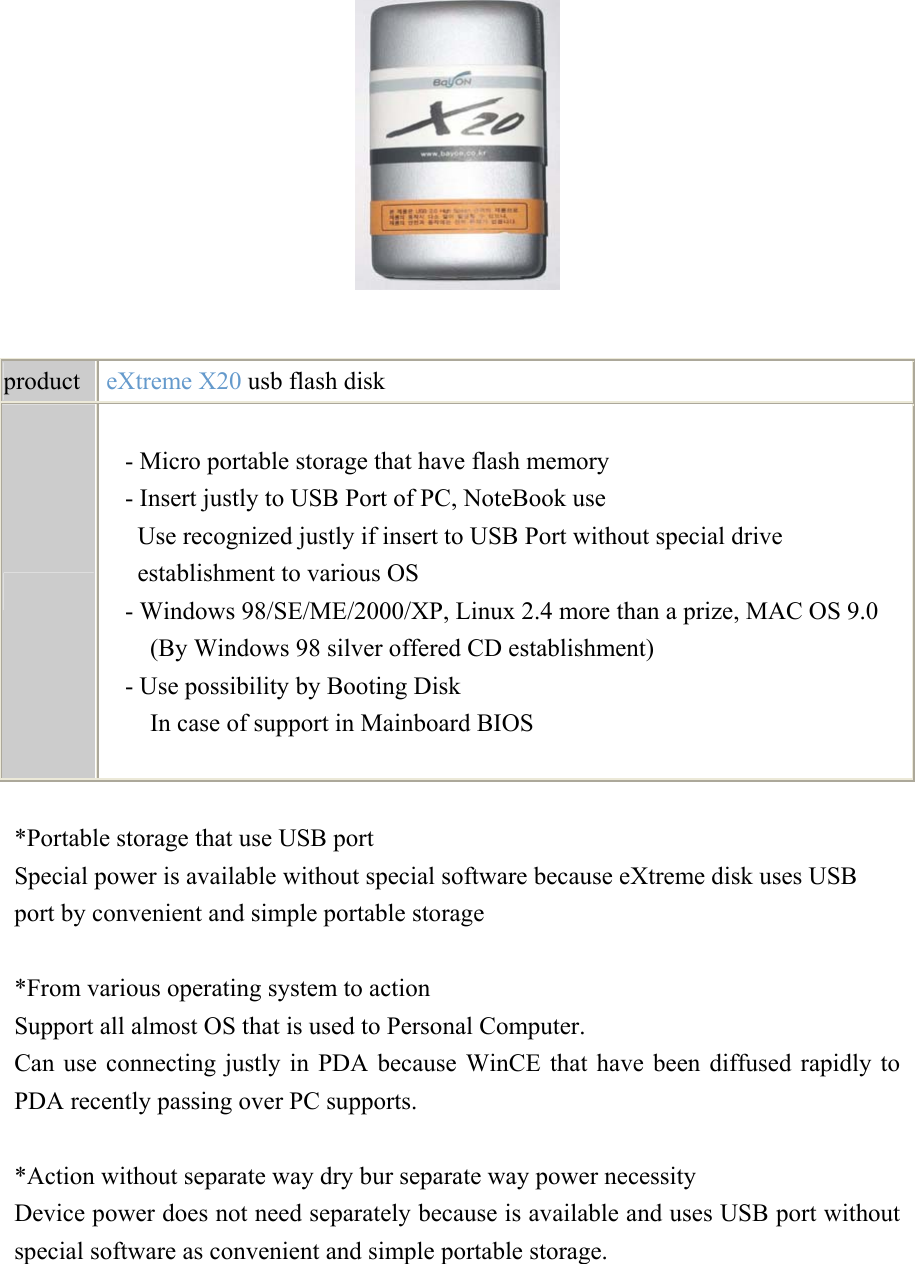     product   eXtreme X20 usb flash disk   - Micro portable storage that have flash memory - Insert justly to USB Port of PC, NoteBook use Use recognized justly if insert to USB Port without special drive establishment to various OS - Windows 98/SE/ME/2000/XP, Linux 2.4 more than a prize, MAC OS 9.0 (By Windows 98 silver offered CD establishment) - Use possibility by Booting Disk In case of support in Mainboard BIOS   *Portable storage that use USB port Special power is available without special software because eXtreme disk uses USB port by convenient and simple portable storage   *From various operating system to action Support all almost OS that is used to Personal Computer. Can use connecting justly in PDA because WinCE that have been diffused rapidly to PDA recently passing over PC supports.   *Action without separate way dry bur separate way power necessity Device power does not need separately because is available and uses USB port without special software as convenient and simple portable storage.     