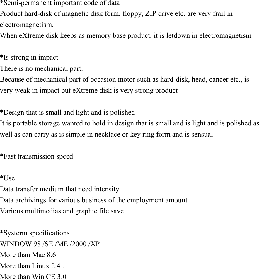 *Semi-permanent important code of data Product hard-disk of magnetic disk form, floppy, ZIP drive etc. are very frail in electromagnetism. When eXtreme disk keeps as memory base product, it is letdown in electromagnetism   *Is strong in impact There is no mechanical part. Because of mechanical part of occasion motor such as hard-disk, head, cancer etc., is very weak in impact but eXtreme disk is very strong product   *Design that is small and light and is polished It is portable storage wanted to hold in design that is small and is light and is polished as well as can carry as is simple in necklace or key ring form and is sensual   *Fast transmission speed   *Use Data transfer medium that need intensity Data archivings for various business of the employment amount Various multimedias and graphic file save   *Systerm specifications WINDOW 98 /SE /ME /2000 /XP More than Mac 8.6 More than Linux 2.4 .   More than Win CE 3.0                     