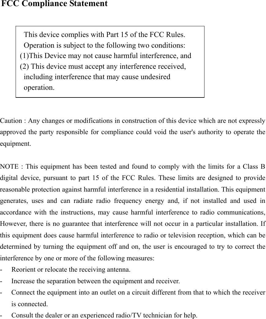     FCC Compliance Statement   This device complies with Part 15 of the FCC Rules.     Operation is subject to the following two conditions:   (1)This Device may not cause harmful interference, and   (2) This device must accept any interference received,   including interference that may cause undesired          operation.   Caution : Any changes or modifications in construction of this device which are not expressly approved the party responsible for compliance could void the user&apos;s authority to operate the equipment.   NOTE : This equipment has been tested and found to comply with the limits for a Class B digital device, pursuant to part 15 of the FCC Rules. These limits are designed to provide reasonable protection against harmful interference in a residential installation. This equipment generates, uses and can radiate radio frequency energy and, if not installed and used in accordance with the instructions, may cause harmful interference to radio communications, However, there is no guarantee that interference will not occur in a particular installation. If this equipment does cause harmful interference to radio or television reception, which can be determined by turning the equipment off and on, the user is encouraged to try to correct the interference by one or more of the following measures: -  Reorient or relocate the receiving antenna. -  Increase the separation between the equipment and receiver. -  Connect the equipment into an outlet on a circuit different from that to which the receiver is connected. -  Consult the dealer or an experienced radio/TV technician for help.   