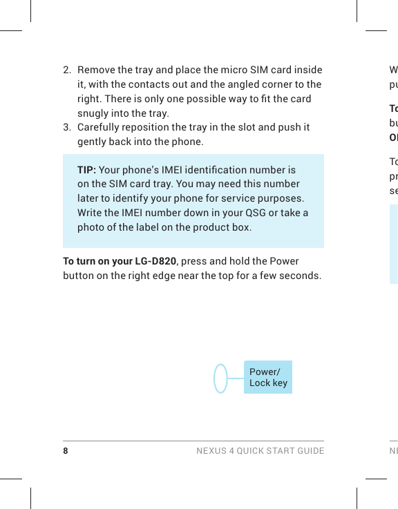 8 NEXUS 4 QUICK START GUIDE NEWpuTobuOKToprse2.  Remove the tray and place the micro SIM card inside it, with the contacts out and the angled corner to the right. There is only one possible way to ﬁ t the card snugly into the tray.3.  Carefully reposition the tray in the slot and push it gently back into the phone.TIP: Your phone’s IMEI identiﬁ cation number is on the SIM card tray. You may need this number later to identify your phone for service purposes. Write the IMEI number down in your QSG or take a photo of the label on the product box.To turn on your LG-D820, press and hold the Power button on the right edge near the top for a few seconds.Power/Lock key