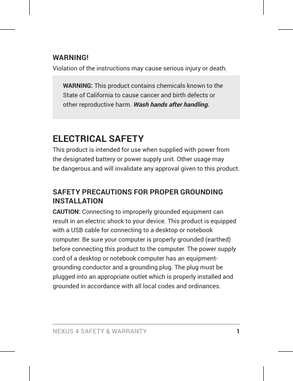 NEXUS 4 SAFETY &amp; WARRANTY 1WARNING!Violation of the instructions may cause serious injury or death.WARNING: This product contains chemicals known to the State of California to cause cancer and birth defects or other reproductive harm. Wash hands after handling. ELECTRICAL SAFETY This product is intended for use when supplied with power from the designated battery or power supply unit. Other usage may be dangerous and will invalidate any approval given to this product. SAFETY PRECAUTIONS FOR PROPER GROUNDING INSTALLATION CAUTION: Connecting to improperly grounded equipment can result in an electric shock to your device. This product is equipped with a USB cable for connecting to a desktop or notebook computer. Be sure your computer is properly grounded (earthed) before connecting this product to the computer. The power supply cord of a desktop or notebook computer has an equipment-grounding conductor and a grounding plug. The plug must be plugged into an appropriate outlet which is properly installed and grounded in accordance with all local codes and ordinances. 