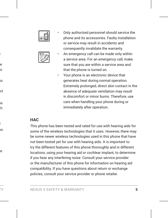 TY NEXUS 4 SAFETY &amp; WARRANTY 5•  Only authorized personnel should service the phone and its accessories. Faulty installation or service may result in accidents and consequently invalidate the warranty.•  An emergency call can be made only within a service area. For an emergency call, make sure that you are within a service area and that the phone is turned on.•  Your phone is an electronic device that generates heat during normal operation. Extremely prolonged, direct skin contact in the absence of adequate ventilation may result in discomfort or minor burns. Therefore, use care when handling your phone during or immediately after operation.HACThis phone has been tested and rated for use with hearing aids for some of the wireless technologies that it uses. However, there may be some newer wireless technologies used in this phone that have not been tested yet for use with hearing aids. It is important to try the different features of this phone thoroughly and in different locations, using your hearing aid or cochlear implant, to determine if you hear any interfering noise. Consult your service provider or the manufacturer of this phone for information on hearing aid compatibility. If you have questions about return or exchange policies, consult your service provider or phone retailer.e e air so .ct as th f on re.