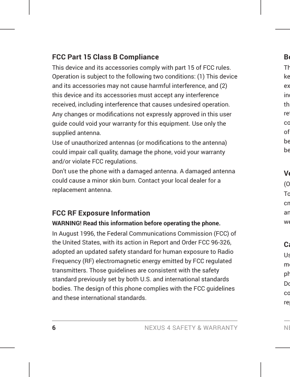 6 NEXUS 4 SAFETY &amp; WARRANTY NEBoThkeexincthretcoof bebeVe(OTocmanweCaUsmophDocorepFCC Part 15 Class B Compliance  This device and its accessories comply with part 15 of FCC rules. Operation is subject to the following two conditions: (1) This device and its accessories may not cause harmful interference, and (2) this device and its accessories must accept any interference received, including interference that causes undesired operation.Any changes or modiﬁ cations not expressly approved in this user guide could void your warranty for this equipment. Use only the supplied antenna.Use of unauthorized antennas (or modiﬁ cations to the antenna) could impair call quality, damage the phone, void your warranty and/or violate FCC regulations.Don’t use the phone with a damaged antenna. A damaged antenna could cause a minor skin burn. Contact your local dealer for a replacement antenna.FCC RF Exposure InformationWARNING! Read this information before operating the phone.In August 1996, the Federal Communications Commission (FCC) of the United States, with its action in Report and Order FCC 96-326, adopted an updated safety standard for human exposure to Radio Frequency (RF) electromagnetic energy emitted by FCC regulated transmitters. Those guidelines are consistent with the safety standard previously set by both U.S. and international standards bodies. The design of this phone complies with the FCC guidelines and these international standards.