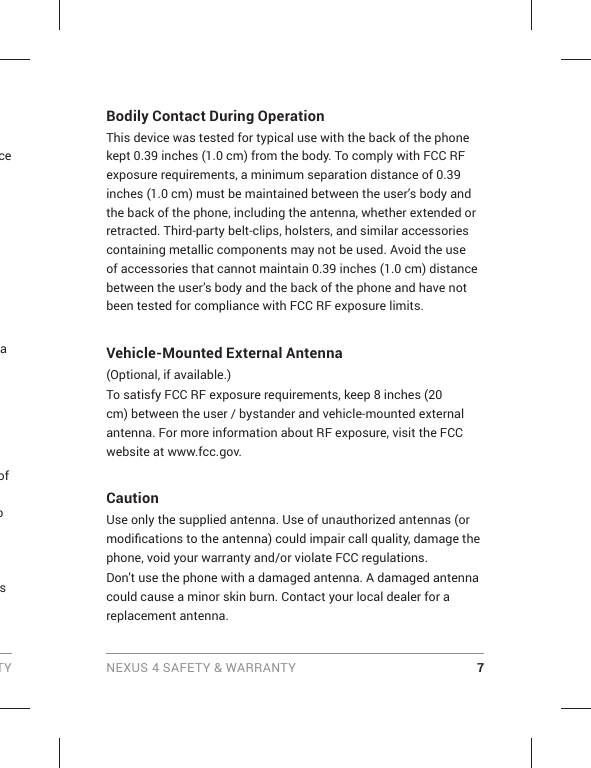 TY NEXUS 4 SAFETY &amp; WARRANTY 7Bodily Contact During OperationThis device was tested for typical use with the back of the phone kept 0.39 inches (1.0 cm) from the body. To comply with FCC RF exposure requirements, a minimum separation distance of 0.39 inches (1.0 cm) must be maintained between the user’s body and the back of the phone, including the antenna, whether extended or retracted. Third-party belt-clips, holsters, and similar accessories containing metallic components may not be used. Avoid the use of accessories that cannot maintain 0.39 inches (1.0 cm) distance between the user’s body and the back of the phone and have not been tested for compliance with FCC RF exposure limits.Vehicle-Mounted External Antenna(Optional, if available.)To satisfy FCC RF exposure requirements, keep 8 inches (20 cm) between the user / bystander and vehicle-mounted external antenna. For more information about RF exposure, visit the FCC website at www.fcc.gov.CautionUse only the supplied antenna. Use of unauthorized antennas (or modiﬁ cations to the antenna) could impair call quality, damage the phone, void your warranty and/or violate FCC regulations.Don&apos;t use the phone with a damaged antenna. A damaged antenna could cause a minor skin burn. Contact your local dealer for a replacement antenna.ce a of o s 