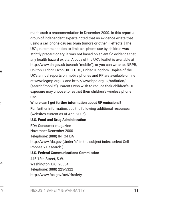 TY NEXUS 4 SAFETY &amp; WARRANTY 11e , t  me made such a recommendation in December 2000. In this report a group of independent experts noted that no evidence exists that using a cell phone causes brain tumors or other ill effects. [The UK’s] recommendation to limit cell phone use by children was strictly precautionary; it was not based on scientiﬁ c evidence that any health hazard exists. A copy of the UK’s leaflet is available at http://www.dh.gov.uk (search “mobile”), or you can write to: NRPB, Chilton, Didcot, Oxon OX11 ORQ, United Kingdom. Copies of the UK’s annual reports on mobile phones and RF are available online at www.iegmp.org.uk and http://www.hpa.org.uk/radiation/ (search “mobile”). Parents who wish to reduce their children’s RF exposure may choose to restrict their children’s wireless phone use. Where can I get further information about RF emissions?For further information, see the following additional resources (websites current as of April 2005): U.S. Food and Drug AdministrationFDA Consumer magazineNovember-December 2000Telephone: (888) INFO-FDAhttp://www.fda.gov (Under “c” in the subject index, select Cell Phones &gt; Research.)U.S. Federal Communications Commission445 12th Street, S.W.Washington, D.C. 20554Telephone: (888) 225-5322http://www.fcc.gov/oet/rfsafety