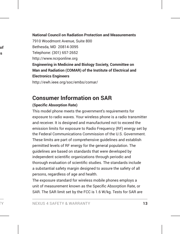 TY NEXUS 4 SAFETY &amp; WARRANTY 13of esNational Council on Radiation Protection and Measurements7910 Woodmont Avenue, Suite 800Bethesda, MD  20814-3095Telephone: (301) 657-2652 http://www.ncrponline.orgEngineering in Medicine and Biology Society, Committee on Man and Radiation (COMAR) of the Institute of Electrical and Electronics Engineershttp://ewh.ieee.org/soc/embs/comar/Consumer Information on SAR (Speciﬁ c Absorption Rate)This model phone meets the government&apos;s requirements for exposure to radio waves. Your wireless phone is a radio transmitter and receiver. It is designed and manufactured not to exceed the emission limits for exposure to Radio Frequency (RF) energy set by the Federal Communications Commission of the U.S. Government. These limits are part of comprehensive guidelines and establish permitted levels of RF energy for the general population. The guidelines are based on standards that were developed by independent scientiﬁ c organizations through periodic and thorough evaluation of scientiﬁ c studies. The standards include a substantial safety margin designed to assure the safety of all persons, regardless of age and health.The exposure standard for wireless mobile phones employs a unit of measurement known as the Speciﬁ c Absorption Rate, or SAR. The SAR limit set by the FCC is 1.6 W/kg. Tests for SAR are 