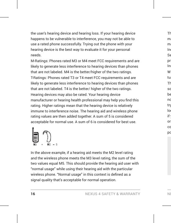16 NEXUS 4 SAFETY &amp; WARRANTY NEthe user&apos;s hearing device and hearing loss. If your hearing device happens to be vulnerable to interference, you may not be able to use a rated phone successfully. Trying out the phone with your hearing device is the best way to evaluate it for your personal needs.M-Ratings: Phones rated M3 or M4 meet FCC requirements and are likely to generate less interference to hearing devices than phones that are not labeled. M4 is the better/higher of the two ratings.T-Ratings: Phones rated T3 or T4 meet FCC requirements and are likely to generate less interference to hearing devices than phones that are not labeled. T4 is the better/ higher of the two ratings.Hearing devices may also be rated. Your hearing device manufacturer or hearing health professional may help you ﬁ nd this rating. Higher ratings mean that the hearing device is relatively immune to interference noise. The hearing aid and wireless phone rating values are then added together. A sum of 5 is considered acceptable for normal use. A sum of 6 is considered for best use.In the above example, if a hearing aid meets the M2 level rating and the wireless phone meets the M3 level rating, the sum of the two values equal M5. This should provide the hearing aid user with “normal usage” while using their hearing aid with the particular wireless phone. “Normal usage” in this context is deﬁ ned as a signal quality that’s acceptable for normal operation.ThmamaIndSeprInsWtuThsobenotrylocif yor copo