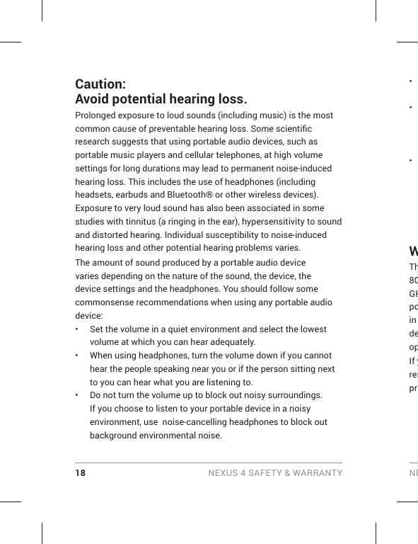 18 NEXUS 4 SAFETY &amp; WARRANTY NECaution: Avoid potential hearing loss.Prolonged exposure to loud sounds (including music) is the most common cause of preventable hearing loss. Some scientiﬁ c research suggests that using portable audio devices, such as portable music players and cellular telephones, at high volume settings for long durations may lead to permanent noise-induced hearing loss. This includes the use of headphones (including headsets, earbuds and Bluetooth® or other wireless devices). Exposure to very loud sound has also been associated in some studies with tinnitus (a ringing in the ear), hypersensitivity to sound and distorted hearing. Individual susceptibility to noise-induced hearing loss and other potential hearing problems varies.The amount of sound produced by a portable audio device varies depending on the nature of the sound, the device, the device settings and the headphones. You should follow some commonsense recommendations when using any portable audio device:•  Set the volume in a quiet environment and select the lowest volume at which you can hear adequately.•  When using headphones, turn the volume down if you cannot hear the people speaking near you or if the person sitting next to you can hear what you are listening to. •  Do not turn the volume up to block out noisy surroundings. If you choose to listen to your portable device in a noisy environment, use  noise-cancelling headphones to block out background environmental noise.• • • WTh80GHpoin deopIf yrespr