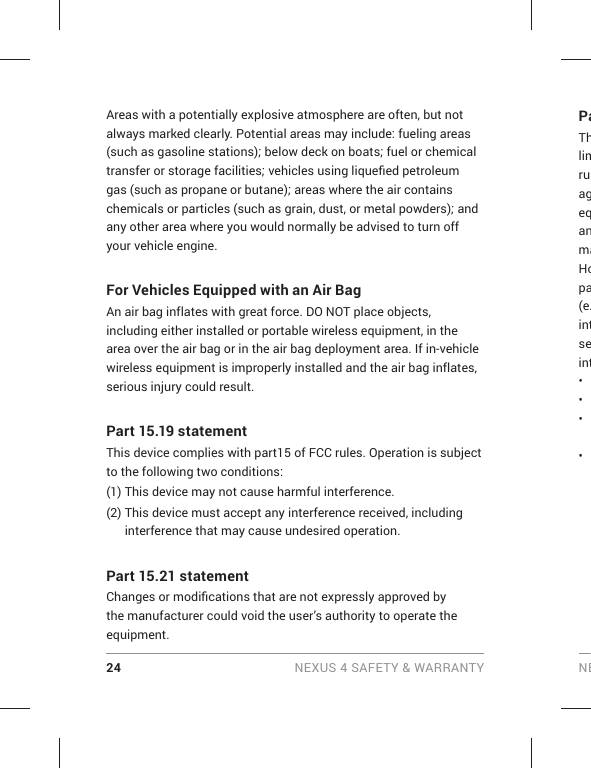 24 NEXUS 4 SAFETY &amp; WARRANTY NEAreas with a potentially explosive atmosphere are often, but not always marked clearly. Potential areas may include: fueling areas (such as gasoline stations); below deck on boats; fuel or chemical transfer or storage facilities; vehicles using liqueﬁ ed petroleum gas (such as propane or butane); areas where the air contains chemicals or particles (such as grain, dust, or metal powders); and any other area where you would normally be advised to turn off your vehicle engine.For Vehicles Equipped with an Air BagAn air bag inflates with great force. DO NOT place objects, including either installed or portable wireless equipment, in the area over the air bag or in the air bag deployment area. If in-vehicle wireless equipment is improperly installed and the air bag inflates, serious injury could result.Part 15.19 statementThis device complies with part15 of FCC rules. Operation is subject to the following two conditions:(1)  This device may not cause harmful interference.(2)  This device must accept any interference received, including interference that may cause undesired operation.Part 15.21 statementChanges or modiﬁ cations that are not expressly approved by the manufacturer could void the user’s authority to operate the equipment.PaThlimruageqanmaHopa(e.intseint• • • • 