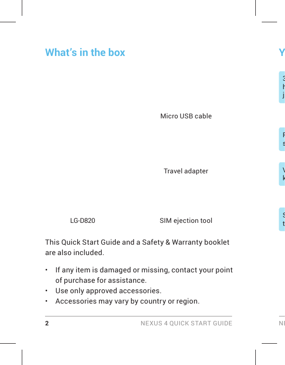 2 NEXUS 4 QUICK START GUIDE NEPsVkStY3hjWhat’s in the boxThis Quick Start Guide and a Safety &amp; Warranty booklet are also included.•  If any item is damaged or missing, contact your point of purchase for assistance.•  Use only approved accessories.•  Accessories may vary by country or region.  LG-D820Travel adapterSIM ejection toolMicro USB cable