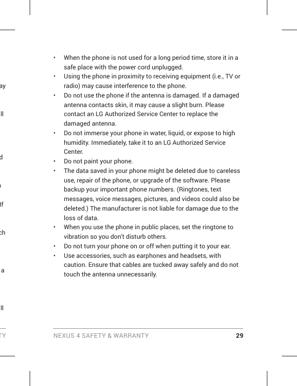 TY NEXUS 4 SAFETY &amp; WARRANTY 29ay all d n If ch a r all •  When the phone is not used for a long period time, store it in a safe place with the power cord unplugged.•  Using the phone in proximity to receiving equipment (i.e., TV or radio) may cause interference to the phone.•  Do not use the phone if the antenna is damaged. If a damaged antenna contacts skin, it may cause a slight burn. Please contact an LG Authorized Service Center to replace the damaged antenna.•  Do not immerse your phone in water, liquid, or expose to high humidity. Immediately, take it to an LG Authorized Service Center.•  Do not paint your phone.•  The data saved in your phone might be deleted due to careless use, repair of the phone, or upgrade of the software. Please backup your important phone numbers. (Ringtones, text messages, voice messages, pictures, and videos could also be deleted.) The manufacturer is not liable for damage due to the loss of data.•  When you use the phone in public places, set the ringtone to vibration so you don&apos;t disturb others.•  Do not turn your phone on or off when putting it to your ear.•  Use accessories, such as earphones and headsets, with caution. Ensure that cables are tucked away safely and do not touch the antenna unnecessarily.