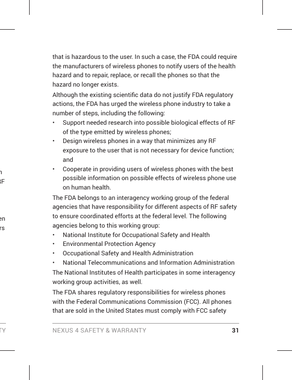 TY NEXUS 4 SAFETY &amp; WARRANTY 31n RF en rs  that is hazardous to the user. In such a case, the FDA could require the manufacturers of wireless phones to notify users of the health hazard and to repair, replace, or recall the phones so that the hazard no longer exists.Although the existing scientiﬁ c data do not justify FDA regulatory actions, the FDA has urged the wireless phone industry to take a number of steps, including the following:•  Support needed research into possible biological effects of RF of the type emitted by wireless phones;•  Design wireless phones in a way that minimizes any RF exposure to the user that is not necessary for device function; and•  Cooperate in providing users of wireless phones with the best possible information on possible effects of wireless phone use on human health.The FDA belongs to an interagency working group of the federal agencies that have responsibility for different aspects of RF safety to ensure coordinated efforts at the federal level. The following agencies belong to this working group:•  National Institute for Occupational Safety and Health•  Environmental Protection Agency•  Occupational Safety and Health Administration•  National Telecommunications and Information AdministrationThe National Institutes of Health participates in some interagency working group activities, as well.The FDA shares regulatory responsibilities for wireless phones with the Federal Communications Commission (FCC). All phones that are sold in the United States must comply with FCC safety 