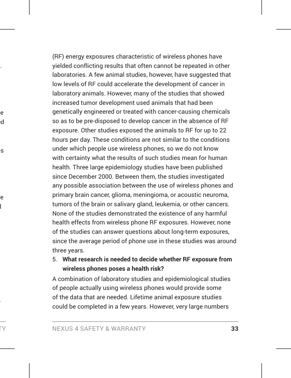 TY NEXUS 4 SAFETY &amp; WARRANTY 33. e ed es re d . (RF) energy exposures characteristic of wireless phones have yielded conflicting results that often cannot be repeated in other laboratories. A few animal studies, however, have suggested that low levels of RF could accelerate the development of cancer in laboratory animals. However, many of the studies that showed increased tumor development used animals that had been genetically engineered or treated with cancer-causing chemicals so as to be pre-disposed to develop cancer in the absence of RF exposure. Other studies exposed the animals to RF for up to 22 hours per day. These conditions are not similar to the conditions under which people use wireless phones, so we do not know with certainty what the results of such studies mean for human health. Three large epidemiology studies have been published since December 2000. Between them, the studies investigated any possible association between the use of wireless phones and primary brain cancer, glioma, meningioma, or acoustic neuroma, tumors of the brain or salivary gland, leukemia, or other cancers. None of the studies demonstrated the existence of any harmful health effects from wireless phone RF exposures. However, none of the studies can answer questions about long-term exposures, since the average period of phone use in these studies was around three years.5.  What research is needed to decide whether RF exposure from wireless phones poses a health risk?A combination of laboratory studies and epidemiological studies of people actually using wireless phones would provide some of the data that are needed. Lifetime animal exposure studies could be completed in a few years. However, very large numbers 