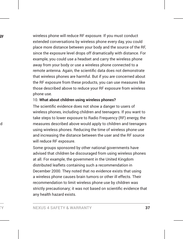 TY NEXUS 4 SAFETY &amp; WARRANTY 37gy ed wireless phone will reduce RF exposure. If you must conduct extended conversations by wireless phone every day, you could place more distance between your body and the source of the RF, since the exposure level drops off dramatically with distance. For example, you could use a headset and carry the wireless phone away from your body or use a wireless phone connected to a remote antenna. Again, the scientiﬁ c data does not demonstrate that wireless phones are harmful. But if you are concerned about the RF exposure from these products, you can use measures like those described above to reduce your RF exposure from wireless phone use.10. What about children using wireless phones?The scientiﬁ c evidence does not show a danger to users of wireless phones, including children and teenagers. If you want to take steps to lower exposure to Radio Frequency (RF) energy, the measures described above would apply to children and teenagers using wireless phones. Reducing the time of wireless phone use and increasing the distance between the user and the RF source will reduce RF exposure. Some groups sponsored by other national governments have advised that children be discouraged from using wireless phones at all. For example, the government in the United Kingdom distributed leaflets containing such a recommendation in December 2000. They noted that no evidence exists that using a wireless phone causes brain tumors or other ill effects. Their recommendation to limit wireless phone use by children was strictly precautionary; it was not based on scientiﬁ c evidence that any health hazard exists.
