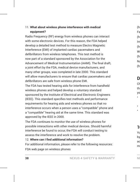 38 NEXUS 4 SAFETY &amp; WARRANTY NE11. What about wireless phone interference with medical equipment?Radio Frequency (RF) energy from wireless phones can interact with some electronic devices. For this reason, the FDA helped develop a detailed test method to measure Electro Magnetic Interference (EMI) of implanted cardiac pacemakers and deﬁ brillators from wireless telephones. This test method is now part of a standard sponsored by the Association for the Advancement of Medical Instrumentation (AAMI). The ﬁ nal draft, a joint effort by the FDA, medical device manufacturers, and many other groups, was completed in late 2000. This standard will allow manufacturers to ensure that cardiac pacemakers and deﬁ brillators are safe from wireless phone EMI.The FDA has tested hearing aids for interference from handheld wireless phones and helped develop a voluntary standard sponsored by the Institute of Electrical and Electronic Engineers (IEEE). This standard speciﬁ es test methods and performance requirements for hearing aids and wireless phones so that no interference occurs when a person uses a “compatible” phone and a “compatible” hearing aid at the same time. This standard was approved by the IEEE in 2000. The FDA continues to monitor the use of wireless phones for possible interactions with other medical devices. Should harmful interference be found to occur, the FDA will conduct testing to assess the interference and work to resolve the problem.12. Where can I ﬁ nd additional information?For additional information, please refer to the following resources:FDA web page on wireless phones(htFe(htInt(htWo(htNa(htDChthyo• • • 10Yobyacmu