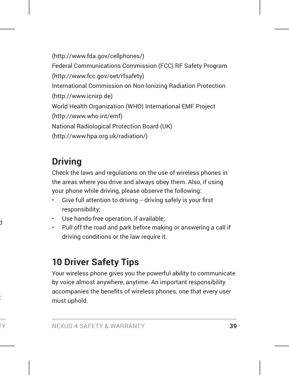 TY NEXUS 4 SAFETY &amp; WARRANTY 39d :(http://www.fda.gov/cellphones/)Federal Communications Commission (FCC) RF Safety Program(http://www.fcc.gov/oet/rfsafety)International Commission on Non-lonizing Radiation Protection(http://www.icnirp.de)World Health Organization (WHO) International EMF Project(http://www.who.int/emf)National Radiological Protection Board (UK)(http://www.hpa.org.uk/radiation/)DrivingCheck the laws and regulations on the use of wireless phones in the areas where you drive and always obey them. Also, if using your phone while driving, please observe the following:•  Give full attention to driving -- driving safely is your ﬁ rst responsibility;•  Use hands-free operation, if available;•  Pull off the road and park before making or answering a call if driving conditions or the law require it.10 Driver Safety TipsYour wireless phone gives you the powerful ability to communicate by voice almost anywhere, anytime. An important responsibility accompanies the beneﬁ ts of wireless phones, one that every user must uphold.