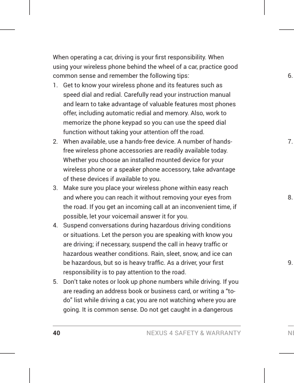 40 NEXUS 4 SAFETY &amp; WARRANTY NEWhen operating a car, driving is your ﬁ rst responsibility. When using your wireless phone behind the wheel of a car, practice good common sense and remember the following tips:1.  Get to know your wireless phone and its features such as speed dial and redial. Carefully read your instruction manual and learn to take advantage of valuable features most phones offer, including automatic redial and memory. Also, work to memorize the phone keypad so you can use the speed dial function without taking your attention off the road. 2.  When available, use a hands-free device. A number of hands-free wireless phone accessories are readily available today. Whether you choose an installed mounted device for your wireless phone or a speaker phone accessory, take advantage of these devices if available to you. 3.  Make sure you place your wireless phone within easy reach and where you can reach it without removing your eyes from the road. If you get an incoming call at an inconvenient time, if possible, let your voicemail answer it for you. 4.  Suspend conversations during hazardous driving conditions or situations. Let the person you are speaking with know you are driving; if necessary, suspend the call in heavy trafﬁ c or hazardous weather conditions. Rain, sleet, snow, and ice can be hazardous, but so is heavy trafﬁ c. As a driver, your ﬁ rst responsibility is to pay attention to the road.5.  Don’t take notes or look up phone numbers while driving. If you are reading an address book or business card, or writing a “to-do” list while driving a car, you are not watching where you are going. It is common sense. Do not get caught in a dangerous 6. 7. 8. 9. 