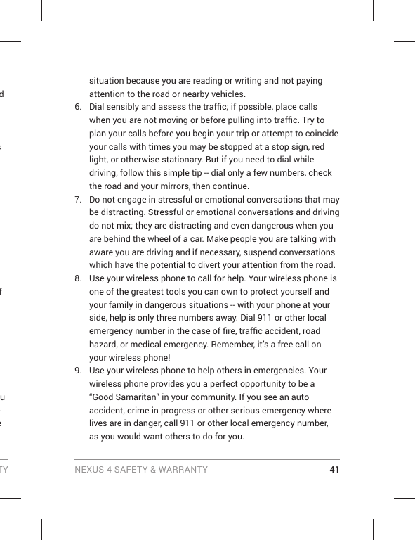 TY NEXUS 4 SAFETY &amp; WARRANTY 41d s e f u -e situation because you are reading or writing and not paying attention to the road or nearby vehicles.6.  Dial sensibly and assess the trafﬁ c; if possible, place calls when you are not moving or before pulling into trafﬁ c. Try to plan your calls before you begin your trip or attempt to coincide your calls with times you may be stopped at a stop sign, red light, or otherwise stationary. But if you need to dial while driving, follow this simple tip -- dial only a few numbers, check the road and your mirrors, then continue. 7.  Do not engage in stressful or emotional conversations that may be distracting. Stressful or emotional conversations and driving do not mix; they are distracting and even dangerous when you are behind the wheel of a car. Make people you are talking with aware you are driving and if necessary, suspend conversations which have the potential to divert your attention from the road.8.  Use your wireless phone to call for help. Your wireless phone is one of the greatest tools you can own to protect yourself and your family in dangerous situations -- with your phone at your side, help is only three numbers away. Dial 911 or other local emergency number in the case of ﬁ re, trafﬁ c accident, road hazard, or medical emergency. Remember, it’s a free call on your wireless phone! 9.  Use your wireless phone to help others in emergencies. Your wireless phone provides you a perfect opportunity to be a “Good Samaritan” in your community. If you see an auto accident, crime in progress or other serious emergency where lives are in danger, call 911 or other local emergency number, as you would want others to do for you. 