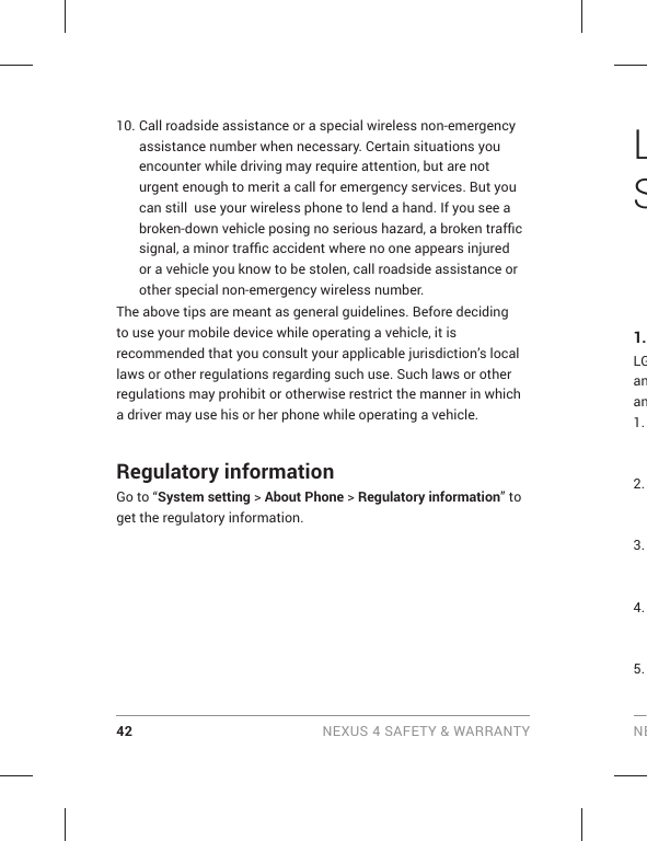 42 NEXUS 4 SAFETY &amp; WARRANTY NE10. Call roadside assistance or a special wireless non-emergency assistance number when necessary. Certain situations you encounter while driving may require attention, but are not urgent enough to merit a call for emergency services. But you can still  use your wireless phone to lend a hand. If you see a broken-down vehicle posing no serious hazard, a broken trafﬁ c signal, a minor trafﬁ c accident where no one appears injured or a vehicle you know to be stolen, call roadside assistance or other special non-emergency wireless number.The above tips are meant as general guidelines. Before deciding to use your mobile device while operating a vehicle, it is recommended that you consult your applicable jurisdiction’s local laws or other regulations regarding such use. Such laws or other regulations may prohibit or otherwise restrict the manner in which a driver may use his or her phone while operating a vehicle. Regulatory informationGo to “System setting &gt; About Phone &gt; Regulatory information” to get the regulatory information.LS1.LGanan1. 2. 3. 4. 5. 