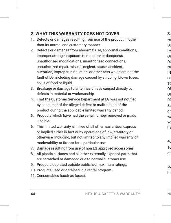 44 NEXUS 4 SAFETY &amp; WARRANTY NE2.  WHAT THIS WARRANTY DOES NOT COVER:1.  Defects or damages resulting from use of the product in other than its normal and customary manner.2.  Defects or damages from abnormal use, abnormal conditions, improper storage, exposure to moisture or dampness, unauthorized modiﬁ cations, unauthorized connections, unauthorized repair, misuse, neglect, abuse, accident, alteration, improper installation, or other acts which are not the fault of LG, including damage caused by shipping, blown fuses, spills of food or liquid.3.  Breakage or damage to antennas unless caused directly by defects in material or workmanship.4.  That the Customer Service Department at LG was not notiﬁ ed by consumer of the alleged defect or malfunction of the product during the applicable limited warranty period.5.  Products which have had the serial number removed or made illegible.6.  This limited warranty is in lieu of all other warranties, express or implied either in fact or by operations of law, statutory or otherwise, including, but not limited to any implied warranty of marketability or ﬁ tness for a particular use.7.  Damage resulting from use of non LG approved accessories.8.  All plastic surfaces and all other externally exposed parts that are scratched or damaged due to normal customer use.9.  Products operated outside published maximum ratings.10. Products used or obtained in a rental program.11. Consumables (such as fuses).3.NoDUIMORDUNOINCOTOOROFPASoor wayoha4.Toat 5.htt