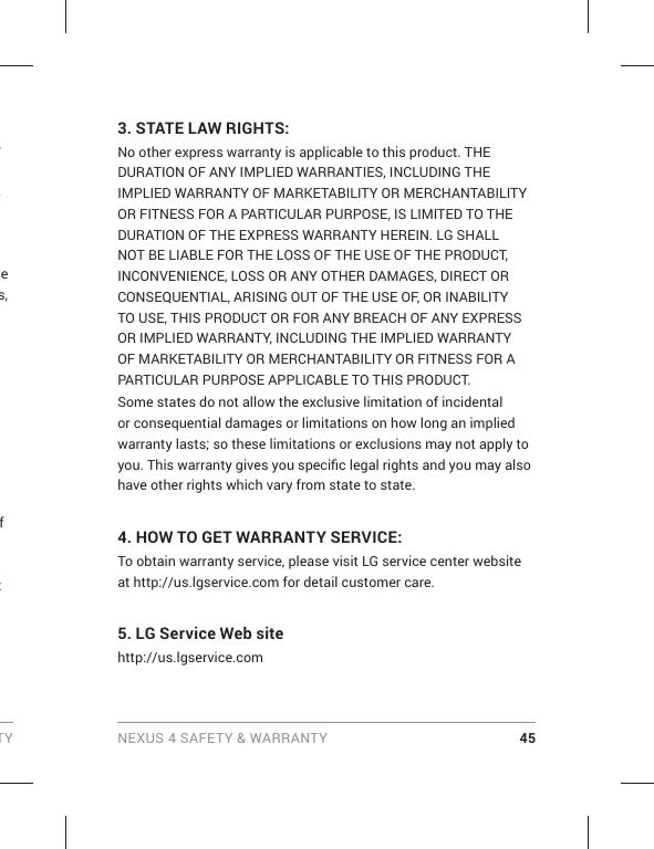 TY NEXUS 4 SAFETY &amp; WARRANTY 45r , he s, f t 3. STATE LAW RIGHTS:No other express warranty is applicable to this product. THE DURATION OF ANY IMPLIED WARRANTIES, INCLUDING THE IMPLIED WARRANTY OF MARKETABILITY OR MERCHANTABILITY OR FITNESS FOR A PARTICULAR PURPOSE, IS LIMITED TO THE DURATION OF THE EXPRESS WARRANTY HEREIN. LG SHALL NOT BE LIABLE FOR THE LOSS OF THE USE OF THE PRODUCT, INCONVENIENCE, LOSS OR ANY OTHER DAMAGES, DIRECT OR CONSEQUENTIAL, ARISING OUT OF THE USE OF, OR INABILITY TO USE, THIS PRODUCT OR FOR ANY BREACH OF ANY EXPRESS OR IMPLIED WARRANTY, INCLUDING THE IMPLIED WARRANTY OF MARKETABILITY OR MERCHANTABILITY OR FITNESS FOR A PARTICULAR PURPOSE APPLICABLE TO THIS PRODUCT.Some states do not allow the exclusive limitation of incidental or consequential damages or limitations on how long an implied warranty lasts; so these limitations or exclusions may not apply to you. This warranty gives you speciﬁ c legal rights and you may also have other rights which vary from state to state.4.  HOW TO GET WARRANTY SERVICE:To obtain warranty service, please visit LG service center website at http://us.lgservice.com for detail customer care.5. LG Service Web site http://us.lgservice.com