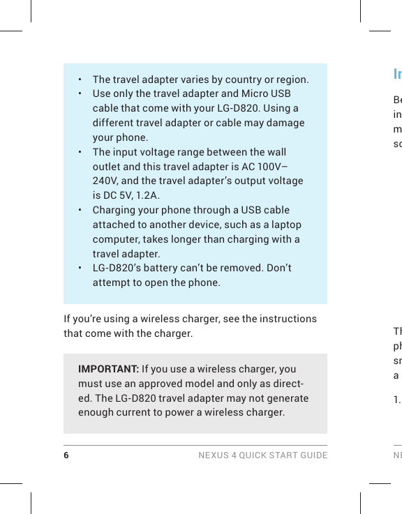 6 NEXUS 4 QUICK START GUIDE NEInBeinmscThphsma 1. •  The travel adapter varies by country or region.•  Use only the travel adapter and Micro USB cable that come with your LG-D820. Using a different travel adapter or cable may damage your phone.•  The input voltage range between the wall outlet and this travel adapter is AC 100V–240V, and the travel adapter’s output voltage is DC 5V, 1.2A.•  Charging your phone through a USB cable attached to another device, such as a laptop computer, takes longer than charging with a travel adapter. •  LG-D820’s battery can’t be removed. Don’t attempt to open the phone.If you’re using a wireless charger, see the instructions that come with the charger.IMPORTANT: If you use a wireless charger, you must use an approved model and only as direct-ed. The LG-D820 travel adapter may not generate enough current to power a wireless charger. 