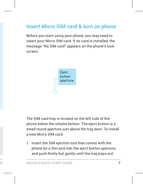 DE NEXUS 4 QUICK START GUIDE 7Insert Micro SIM card &amp; turn on phoneBefore you start using your phone, you may need to insert your Micro SIM card. If no card is installed, the message “No SIM card” appears on the phone’s lock screen.Eject button apertureThe SIM card tray is located on the left side of the phone below the volume button. The eject button is a small round aperture just above the tray door. To install a new Micro SIM card:1.  Insert the SIM ejection tool that comes with the phone (or a thin pin) into the eject button aperture, and push ﬁ rmly but gently until the tray pops out.