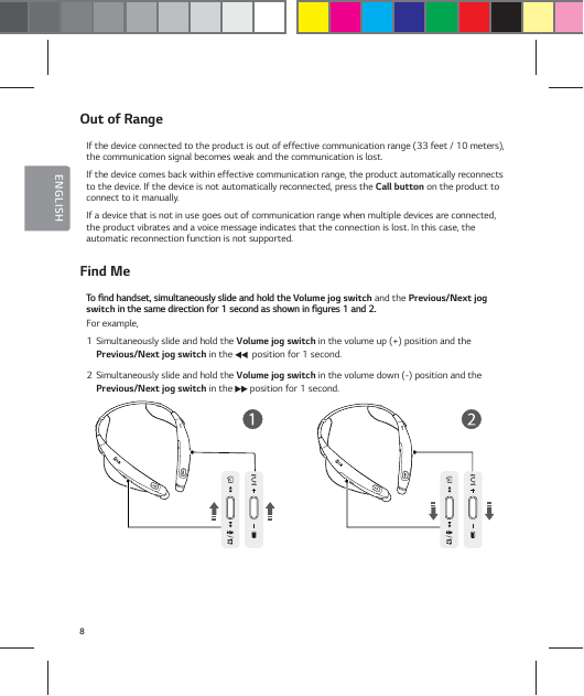 8ENGLISHOut of RangeIf the device connected to the product is out of effective communication range (33 feet / 10 meters), the communication signal becomes weak and the communication is lost.If the device comes back within effective communication range, the product automatically reconnects to the device. If the device is not automatically reconnected, press the Call button on the product to connect to it manually.If a device that is not in use goes out of communication range when multiple devices are connected, the product vibrates and a voice message indicates that the connection is lost. In this case, the automatic reconnection function is not supported.Find Me5PŻOEIBOETFUTJNVMUBOFPVTMZTMJEFBOEIPMEUIFVolume jog switch and the Previous/Next jog switchJOUIFTBNFEJSFDUJPOGPSTFDPOEBTTIPXOJOŻHVSFTBOEFor example,1  Simultaneously slide and hold the Volume jog switch in the volume up (+) position and the Previous/Next jog switch in the    position for 1 second.2  Simultaneously slide and hold the Volume jog switch in the volume down (-) position and the Previous/Next jog switch in the   position for 1 second.