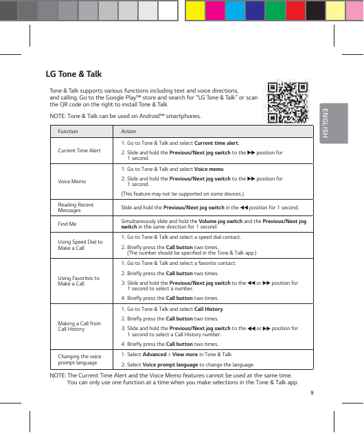 9ENGLISHLG Tone &amp; TalkTone &amp; Talk supports various functions including text and voice directions,  and calling. Go to the Google Play&trade; store and search for &ldquo;LG Tone &amp; Talk&rdquo; or scan  the QR code on the right to install Tone &amp; Talk.NOTE: Tone &amp; Talk can be used on Android&trade; smartphones.Function ActionCurrent Time Alert1.  Go to Tone &amp; Talk and select Current time alert.2.  Slide and hold the Previous/Next jog switch to the   position for  1 second. Voice Memo1.  Go to Tone &amp; Talk and select Voice memo.2.  Slide and hold the Previous/Next jog switch to the   position for  1 second. (This feature may not be supported on some devices.)Reading Recent Messages Slide and hold the Previous/Next jog switch in the   position for 1 second.Find Me Simultaneously slide and hold the Volume jog switch and the Previous/Next jog switch in the same direction for 1 second.Using Speed Dial to Make a Call1.  Go to Tone &amp; Talk and select a speed dial contact.2.  Briefly press the Call button two times.  (The number should be specified in the Tone &amp; Talk app.)Using Favorites to Make a Call1.  Go to Tone &amp; Talk and select a favorite contact.  2.  Briefly press the Call button two times.3.  Slide and hold the Previous/Next jog switch to the   or   position for  1 second to select a number.4.  Briefly press the Call button two times.Making a Call from Call History1.  Go to Tone &amp; Talk and select Call History.2.  Briefly press the Call button two times. 3.  Slide and hold the Previous/Next jog switch to the   or   position for  1 second to select a Call History number.4.  Briefly press the Call button two times.Changing the voice prompt language1.  Select Advanced > View more in Tone &amp; Talk.2.  Select Voice prompt language to change the language.NOTE: The Current Time Alert and the Voice Memo features cannot be used at the same time.  You can only use one function at a time when you make selections in the Tone &amp; Talk app.