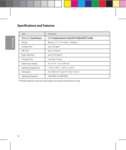 12ENGLISH4QFDJŻDBUJPOTBOE'FBUVSFT Item  Comments Bluetooth 4QFDJŻDBUJPOT 7)FBETFU)BOET'SFF"%11SPŻMF"73$11SPŻMFBattery Battery 3.7 V / 210 mAh,  Li-PolymerStandby Time Up to 30 days*Talk Time  Up to 16 hours*Music Play Time Up to 10.5 hours*Charging Time Less than 2 hours Rated Input Voltage DC 4.75 V ~ 5.3 V, 400 mAOperating Temperature -10&deg;C (+14&deg;F) ~ +50&deg;C (+122&deg;F)Dimensions 5.3" (W) X 6.7" (L) X 0.7" (H) / 1.45 oz Operating Frequency 2402 MHz to 2480 MHz*Certain features may use more power and cause actual time to vary.