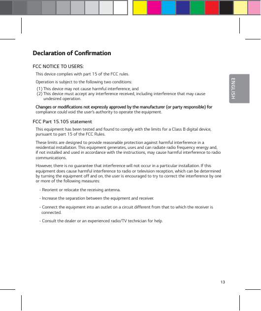 13ENGLISH%FDMBSBUJPOPG$POŻSNBUJPOFCC NOTICE TO USERS:This device complies with part 15 of the FCC rules.Operation is subject to the following two conditions: (1) This device may not cause harmful interference, and  (2) This device must accept any interference received, including interference that may cause        undesired operation.$IBOHFTPSNPEJŻDBUJPOTOPUFYQSFTTMZBQQSPWFECZUIFNBOVGBDUVSFSPSQBSUZSFTQPOTJCMFGPScompliance could void the user&rsquo;s authority to operate the equipment.FCC Part 15.105 statementThis equipment has been tested and found to comply with the limits for a Class B digital device,  pursuant to part 15 of the FCC Rules.These limits are designed to provide reasonable protection against harmful interference in a residential installation. This equipment generates, uses and can radiate radio frequency energy and, if not installed and used in accordance with the instructions, may cause harmful interference to radio communications.However, there is no guarantee that interference will not occur in a particular installation. If this equipment does cause harmful interference to radio or television reception, which can be determined by turning the equipment off and on, the user is encouraged to try to correct the interference by one or more of the following measures:- Reorient or relocate the receiving antenna.- Increase the separation between the equipment and receiver.- Connect the equipment into an outlet on a circuit different from that to which the receiver is connected.- Consult the dealer or an experienced radio/TV technician for help.