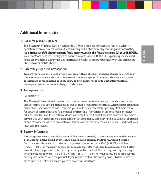 15ENGLISHAdditional Information1. Radio frequency exposureThis Bluetooth Wireless Stereo Headset HBS-770 is a radio transmitter and receiver. When in  operation it communicates with a Bluetooth equipped mobile device by receiving and transmitting SBEJPGSFRVFODZ3'FMFDUSPNBHOFUJDŻFMETNJDSPXBWFTJOUIFGSFRVFODZSBOHFUP()[Your Bluetooth headset is designed to operate in compliance with the RF exposure guidelines and limits set by national authorities and international health agencies when used with any compatible LG Electronics mobile phone.2. Potentially explosive atmosphereTurn off your electronic device when in any area with a potentially explosive atmosphere. Although this is uncommon, your electronic device could generate sparks. Sparks in such areas could cause  BOFYQMPTJPOPSŻSFSFTVMUJOHJOCPEJMZJOKVSZPSFWFOEFBUI"SFBTXJUIBQPUFOUJBMMZFYQMPTJWF atmosphere are often, but not always, clearly marked.3. Emergency callsIMPORTANT!This Bluetooth headset and the electronic device connected to the headset operate using radio signals, mobile and landline networks as well as user-programmed functions, which cannot guarantee connection under all conditions. Therefore you should never rely solely upon any electronic device for essential communications (e.g. medical emergencies). Remember, in order to make or receive calls, the headset and the electronic device connected to the headset must be switched on and in a service area with adequate mobile signal strength. Emergency calls may not be possible on all mobile phone networks or when certain network services and/or phone features are in use. Check with your local service provider.4. Battery informationA rechargeable battery has a long service life if treated properly. A new battery or one that has not CFFOVTFEGPSBMPOHQFSJPEPGUJNFDPVMEIBWFSFEVDFEDBQBDJUZUIFŻSTUGFXUJNFTJUJTVTFE Do not expose the battery to extreme temperatures, never above +50&deg;C (+122&deg;F) or below  -10&deg;C (+14&deg;F). For maximum battery capacity, use the battery at room temperature. If the battery is used in low temperatures, the battery capacity will be reduced. The battery can only be charged in temperatures between +10&deg;C (+50&deg;F) and +45&deg;C (+113&deg;F). For your safety, do not remove the battery incorporated with the product. If you need to replace the battery, take it to the nearest authorized LG Electronics service point or dealer for assistance.