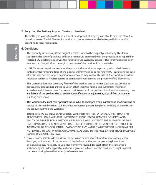 16ENGLISH5. Recycling the battery in your Bluetooth headsetThe battery in your Bluetooth headset must be disposed of properly and should never be placed in municipal waste. The LG Electronics service partner who removes the battery will dispose of it  according to local regulations.6. Conditions- The warranty is valid only if the original receipt issued to the original purchaser by the dealer, specifying the date of purchase and serial number, is presented with the product to be repaired or replaced. LG Electronics reserves the right to refuse warranty service if this information has been removed or changed after the original purchase of the product from the dealer.- If LG Electronics repairs or replaces the product, the repaired or replaced product shall be war-ranted for the remaining time of the original warranty period or for ninety (90) days from the date of repair, whichever is longer. Repair or replacement may involve the use of functionally equivalent  reconditioned units. Replaced parts or components will become the property of LG Electronics.- This warranty does not cover any failure of the product due to normal wear and tear, or due to  misuse, including but not limited to use in other than the normal and customary manner, in  accordance with instructions for use and maintenance of the product. Nor does this warranty cover BOZGBJMVSFPGUIFQSPEVDUEVFUPBDDJEFOUNPEJŻDBUJPOPSBEKVTUNFOUBDUTPG(PEPSEBNBHFresulting from liquid.5IJTXBSSBOUZEPFTOPUDPWFSQSPEVDUGBJMVSFTEVFUPJNQSPQFSSFQBJSJOTUBMMBUJPOTNPEJŻDBUJPOTPSservice performed by a non-LG Electronics authorized person. Tampering with any of the seals on the product will void the warranty.- THERE ARE NO EXPRESS WARRANTIES, WHETHER WRITTEN OR ORAL, OTHER THAN THIS PRINTED INCLUDING WITHOUT LIMITATION THE IMPLIED WARRANTIES OF MERCHANT-ABILITY OR FITNESS FOR A PARTICULAR PURPOSE, ARE LIMITED TO THE DURATION OF THIS LIMITED WARRANTY. IN NO EVENT SHALL LG ELECTRONICS OR ITS VENDORS BE LIABLE FOR INCIDENTAL OR CONSEQUENTIAL DAMAGES OF ANY NATURE WHATSOEVER, INCLUDING BUT NOT LIMITED TO LOST PROFITS OR COMMERCIAL LOSS, TO THE FULL EXTENT THOSE DAMAGES CAN BE DISCLAIMED BY LAW. ySome countries/states do not allow the exclusion or limitation of incidental or consequential damages, or limitation of the duration of implied warranties, so the preceding limitations or exclusions may not apply to you. The warranty provided does not affect the consumer&rsquo;s statutory rights under applicable national legislation in force, nor the consumer&rsquo;s rights against the dealer arising from their sales/purchase contract.