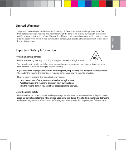 17ENGLISHLimited WarrantySubject to the conditions of this Limited Warranty, LG Electronics warrants this product to be free from defects in design, material and workmanship at the time of its original purchase by a consumer, and for a subsequent period of one (1) year. Should your product need warranty service, please return it to the dealer from whom it was purchased or contact your local LG Electronics contact center to get further information.Important Safety InformationAvoiding hearing damagePermanent hearing loss may occur if you use your headset at a high volume.Set the volume to a safe level. Over time you can become accustomed to a higher volume that may sound normal but can be damaging to your hearing.*GZPVFYQFSJFODFSJOHJOHJOZPVSFBSTPSNVGżFETQFFDITUPQMJTUFOJOHBOEIBWFZPVSIFBSJOHDIFDLFEThe louder the volume, the less time is required before your hearing could be affected.Hearing experts suggest that to protect your hearing:Ţ-JNJUUIFBNPVOUPGUJNFZPVVTFUIFIFBETFUBUIJHIWPMVNFŢ"WPJEUVSOJOHVQUIFWPMVNFUPCMPDLPVUOPJTZTVSSPVOEJOHTŢ5VSOUIFWPMVNFEPXOJGZPVDBOśUIFBSQFPQMFTQFBLJOHOFBSZPVUsing headsets safelyUse of headsets to listen to music while operating a vehicle is not recommended and is illegal in some BSFBT#FDBSFGVMBOEBUUFOUJWFXIJMFESJWJOH4UPQVTJOHUIJTEFWJDFJGZPVŻOEJUEJTSVQUJWFPSEJTUSBDUJOHwhile operating any type of vehicle or performing any other activity that requires your full attention.