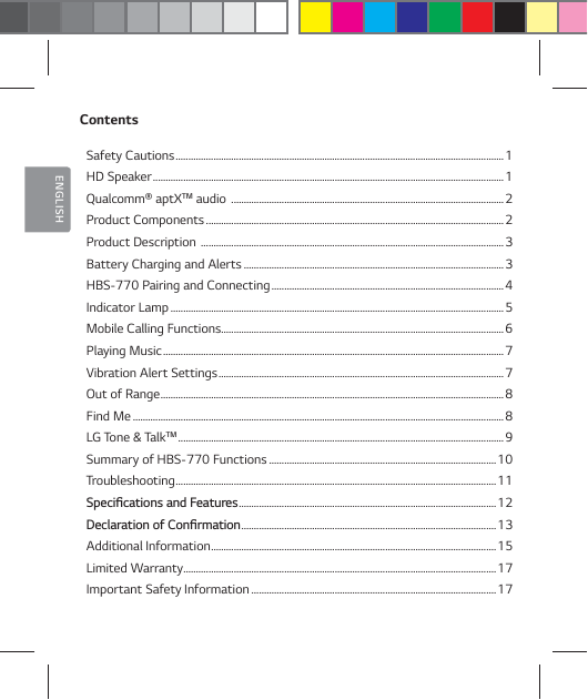 ENGLISHContentsSafety Cautions ..................................................................................................................................1HD Speaker ...........................................................................................................................................1Qualcomm&reg; aptXTM audio  ............................................................................................................2Product Components ......................................................................................................................2Product Description  ........................................................................................................................ 3Battery Charging and Alerts .......................................................................................................3HBS-770 Pairing and Connecting ............................................................................................ 4Indicator Lamp ....................................................................................................................................5Mobile Calling Functions ................................................................................................................6Playing Music .......................................................................................................................................7Vibration Alert Settings ................................................................................................................. 7Out of Range ........................................................................................................................................8Find Me ...................................................................................................................................................8LG Tone &amp; TalkTM .................................................................................................................................9Summary of HBS-770 Functions ..........................................................................................10Troubleshooting ...............................................................................................................................114QFDJŻDBUJPOTBOE'FBUVSFT ...................................................................................................... 12%FDMBSBUJPOPG$POŻSNBUJPO ..................................................................................................... 13Additional Information ................................................................................................................. 15Limited Warranty ............................................................................................................................17Important Safety Information .................................................................................................17