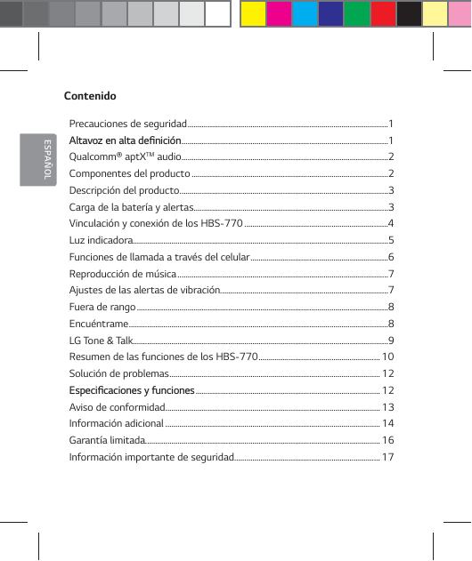 ESPA&Ntilde;OLContenidoPrecauciones de seguridad ...................................................................................................1 "MUBWP[FOBMUBEFŻOJDJ&sup2;O ......................................................................................................1Qualcomm&reg; aptXTM audio ......................................................................................................2Componentes del producto .................................................................................................2Descripci&oacute;n del producto .......................................................................................................3Carga de la bater&iacute;a y alertas ................................................................................................3Vinculaci&oacute;n y conexi&oacute;n de los HBS-770 .......................................................................4Luz indicadora..............................................................................................................................5Funciones de llamada a trav&eacute;s del celular ....................................................................6Reproducci&oacute;n de m&uacute;sica ........................................................................................................7Ajustes de las alertas de vibraci&oacute;n...................................................................................7Fuera de rango ............................................................................................................................8Encu&eacute;ntrame ................................................................................................................................8LG Tone &amp; Talk..............................................................................................................................9Resumen de las funciones de los HBS-770 ............................................................10Soluci&oacute;n de problemas ........................................................................................................ 12&amp;TQFDJŻDBDJPOFTZGVODJPOFT ...........................................................................................12Aviso de conformidad .......................................................................................................... 13Informaci&oacute;n adicional ..........................................................................................................14Garant&iacute;a limitada....................................................................................................................16Informaci&oacute;n importante de seguridad ........................................................................ 17