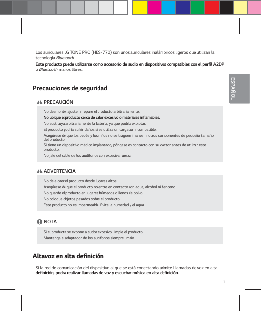 1ESPA&Ntilde;OLESPA&Ntilde;OLLos auriculares LG TONE PRO (HBS-770) son unos auriculares inal&aacute;mbricos ligeros que utilizan la tecnolog&iacute;a Bluetooth.&amp;TUFQSPEVDUPQVFEFVUJMJ[BSTFDPNPBDDFTPSJPEFBVEJPFOEJTQPTJUJWPTDPNQBUJCMFTDPOFMQFSŻM"%1o Bluetooth manos libres.Precauciones de seguridad    ! PRECAUCI&Oacute;N    ! ADVERTENCIA            NOTA    "MUBWP[FOBMUBEFŻOJDJ&sup2;OSi la red de comunicaci&oacute;n del dispositivo al que se est&aacute; conectando admite Llamadas de voz en alta EFŻOJDJ&sup2;OQPESSFBMJ[BSMMBNBEBTEFWP[ZFTDVDIBSN&sup1;TJDBFOBMUBEFŻOJDJ&sup2;ONo desmonte, ajuste ni repare el producto arbitrariamente./PVCJRVFFMQSPEVDUPDFSDBEFDBMPSFYDFTJWPPNBUFSJBMFTJOżBNBCMFTNo sustituya arbitrariamente la bater&iacute;a, ya que podr&iacute;a explotar.El producto podr&iacute;a sufrir da&ntilde;os si se utiliza un cargador incompatible.Aseg&uacute;rese de que los beb&eacute;s y los ni&ntilde;os no se traguen imanes ni otros componentes de peque&ntilde;o tama&ntilde;o del producto.Si tiene un dispositivo m&eacute;dico implantado, p&oacute;ngase en contacto con su doctor antes de utilizar este producto.No jale del cable de los aud&iacute;fonos con excesiva fuerza. No deje caer el producto desde lugares altos.Aseg&uacute;rese de que el producto no entre en contacto con agua, alcohol ni benceno.No guarde el producto en lugares h&uacute;medos o llenos de polvo.No coloque objetos pesados sobre el producto.Este producto no es impermeable. Evite la humedad y el agua.Si el producto se expone a sudor excesivo, limpie el producto.Mantenga el adaptador de los aud&iacute;fonos siempre limpio.