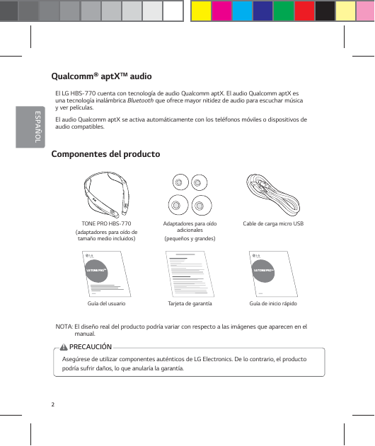 2ESPA&Ntilde;OLQualcomm&reg; aptXTM audioEl LG HBS-770 cuenta con tecnolog&iacute;a de audio Qualcomm aptX. El audio Qualcomm aptX es  una tecnolog&iacute;a inal&aacute;mbrica Bluetooth que ofrece mayor nitidez de audio para escuchar m&uacute;sica  y ver pel&iacute;culas. El audio Qualcomm aptX se activa autom&aacute;ticamente con los tel&eacute;fonos m&oacute;viles o dispositivos de  audio compatibles.Componentes del producto TONE PRO HBS-770(adaptadores para o&iacute;do de tama&ntilde;o medio incluidos)Adaptadores para o&iacute;do adicionales(peque&ntilde;os y grandes)Cable de carga micro USBLG TONE PROTMLG TONE PROTMGu&iacute;a del usuario Tarjeta de garant&iacute;a Gu&iacute;a de inicio r&aacute;pidoNOTA: El dise&ntilde;o real del producto podr&iacute;a variar con respecto a las im&aacute;genes que aparecen en el manual.Aseg&uacute;rese de utilizar componentes aut&eacute;nticos de LG Electronics. De lo contrario, el producto podr&iacute;a sufrir da&ntilde;os, lo que anular&iacute;a la garant&iacute;a.!PRECAUCI&Oacute;N