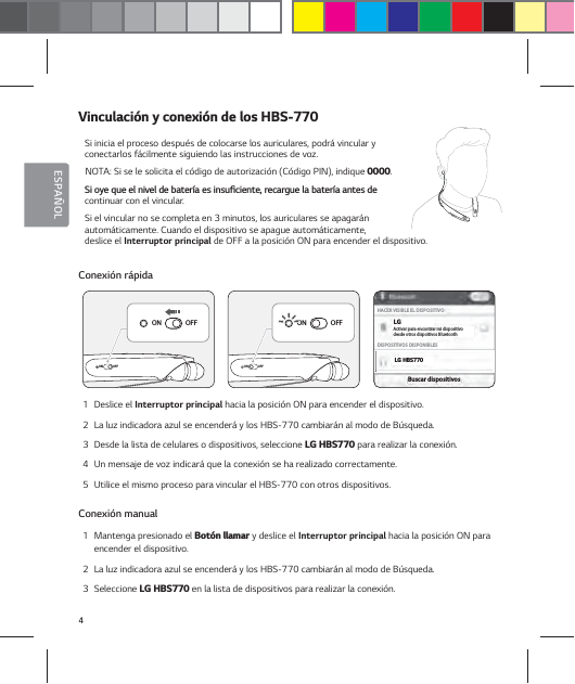 4ESPA&Ntilde;OL7JODVMBDJ&sup2;OZDPOFYJ&sup2;OEFMPT)#4Si inicia el proceso despu&eacute;s de colocarse los auriculares, podr&aacute; vincular y conectarlos f&aacute;cilmente siguiendo las instrucciones de voz.NOTA: Si se le solicita el c&oacute;digo de autorizaci&oacute;n (C&oacute;digo PIN), indique .4JPZFRVFFMOJWFMEFCBUFS&not;BFTJOTVŻDJFOUFSFDBSHVFMBCBUFS&not;BBOUFTEFcontinuar con el vincular. Si el vincular no se completa en 3 minutos, los auriculares se apagar&aacute;n autom&aacute;ticamente. Cuando el dispositivo se apague autom&aacute;ticamente,  deslice el Interruptor principal de OFF a la posici&oacute;n ON para encender el dispositivo. Conexi&oacute;n r&aacute;pida1  Deslice el Interruptor principal hacia la posici&oacute;n ON para encender el dispositivo.2  La luz indicadora azul se encender&aacute; y los HBS-770 cambiar&aacute;n al modo de B&uacute;squeda.3  Desde la lista de celulares o dispositivos, seleccione -()#4 para realizar la conexi&oacute;n.4  Un mensaje de voz indicar&aacute; que la conexi&oacute;n se ha realizado correctamente.5  Utilice el mismo proceso para vincular el HBS-770 con otros dispositivos.Conexi&oacute;n manual1  Mantenga presionado el #PU&sup2;OMMBNBS y deslice el Interruptor principal hacia la posici&oacute;n ON para encender el dispositivo.2  La luz indicadora azul se encender&aacute; y los HBS-770 cambiar&aacute;n al modo de B&uacute;squeda.3  Seleccione -()#4 en la lista de dispositivos para realizar la conexi&oacute;n.ONOFFON OFFONOFFON OFF-()#4-(HACER VISIBLE EL DISPOSITIVODISPOSITIVOS DISPONIBLESBuscar dispositivosActivar para encontrar mi dispositivodesde otros dispoitivos Bluetooth