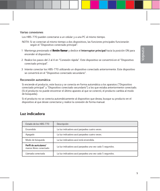 5ESPA&Ntilde;OLVarias conexionesLos HBS-770 pueden conectarse a un celular y a una PC al mismo tiempo.NOTA: Si se conectan al mismo tiempo a dos dispositivos, las funciones principales funcionar&aacute;n seg&uacute;n el &ldquo;Dispositivo conectado principal&ldquo;.1  Mantenga presionado el #PU&sup2;OMMBNBS y deslice el Interruptor principal hacia la posici&oacute;n ON para encender el dispositivo.2  Realice los pasos del 2 al 4 en &ldquo;Conexi&oacute;n r&aacute;pida&rdquo;. Este dispositivo se convertir&aacute; en el &ldquo;Dispositivo conectado principal&rdquo;.3  Intente conectar los HBS-770 utilizando un dispositivo conectado anteriormente. Este dispositivo se convertir&aacute; en el &ldquo;Dispositivo conectado secundario&rdquo;.Reconexi&oacute;n autom&aacute;ticaSi enciende el producto, este busca y se conecta en forma autom&aacute;tica a los aparatos (&ldquo;Dispositivo conectado principal&rdquo; y &ldquo;Dispositivo conectado secundario&rdquo;) a los que estaba anteriormente conectado. (Si el producto no puede encontrar el &uacute;ltimo aparato al que se conect&oacute;, el producto cambia al modo de b&uacute;squeda).Si el producto no se conecta autom&aacute;ticamente al dispositivo que desea, busque su producto en el dispositivo al que desee conectarse y realice la conexi&oacute;n de forma manual.Luz indicadoraEstado de los HBS-770 Descripci&oacute;nEncendido La luz indicadora azul parpadea cuatro veces.Apagado La luz indicadora azul parpadea cuatro veces.Modo de b&uacute;squeda La luz indicadora azul est&aacute; encendida. 1FSŻMEFBVSJDVMBSFT manos libres conectado La luz indicadora azul parpadea una vez cada 5 segundos. Llamada conectada  La luz indicadora azul parpadea una vez cada 5 segundos. 