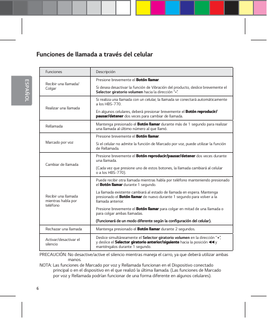 6ESPA&Ntilde;OLFunciones de llamada a trav&eacute;s del celularFunciones Descripci&oacute;nRecibir una llamada/ColgarPresione brevemente el #PU&sup2;OMMBNBS.Si desea desactivar la funci&oacute;n de Vibraci&oacute;n del producto, deslice brevemente el Selector giratorio volumen hacia la direcci&oacute;n &ldquo;&rdquo;.Realizar una llamadaSi realiza una llamada con un celular, la llamada se conectar&aacute; autom&aacute;ticamente a los HBS-770.En algunos celulares, deber&aacute; presionar brevemente el #PU&sup2;OSFQSPEVDJSQBVTBSEFUFOFS dos veces para cambiar de llamada.Rellamada Mantenga presionado el #PU&sup2;OMMBNBS durante m&aacute;s de 1 segundo para realizar una llamada al &uacute;ltimo n&uacute;mero al que llam&oacute;.Marcado por vozPresione brevemente el #PU&sup2;OMMBNBS.Si el celular no admite la funci&oacute;n de Marcado por voz, puede utilizar la funci&oacute;n de Rellamada.Cambiar de llamada Presione brevemente el #PU&sup2;OSFQSPEVDJSQBVTBSEFUFOFS dos veces durante una llamada. (Cada vez que presione uno de estos botones, la llamada cambiar&aacute; al celular o a los HBS-770).Recibir una llamada  mientras habla por tel&eacute;fonoPuede recibir otra llamada mientras habla por tel&eacute;fono manteniendo presionado el #PU&sup2;OMMBNBS durante 1 segundo. La llamada existente cambiar&aacute; al estado de llamada en espera. Mantenga  presionado el #PU&sup2;OMMBNBS de nuevo durante 1 segundo para volver a la llamada anterior.Presione brevemente el #PU&sup2;OMMBNBS para colgar en mitad de una llamada o para colgar ambas llamadas. 'VODJPOBSEFVONPEPEJGFSFOUFTFH&sup1;OMBDPOŻHVSBDJ&sup2;OEFMDFMVMBSRechazar una llamada Mantenga presionado el #PU&sup2;OMMBNBS durante 2 segundos.Activar/desactivar el silencioDeslice simult&aacute;neamente el Selector giratorio volumen en la direcci&oacute;n &ldquo;+&rdquo;,  y deslice el 4FMFDUPSHJSBUPSJPBOUFSJPSTJHVJFOUF hacia la posici&oacute;n   y mant&eacute;ngalos durante 1 segundo.PRECAUCI&Oacute;N: No desactive/active el silencio mientras maneja el carro, ya que deber&aacute; utilizar ambas              manos.NOTA: Las funciones de Marcado por voz y Rellamada funcionan en el Dispositivo conectado principal o en el dispositivo en el que realiz&oacute; la &uacute;ltima llamada. (Las funciones de Marcado por voz y Rellamada podr&iacute;an funcionar de una forma diferente en algunos celulares).