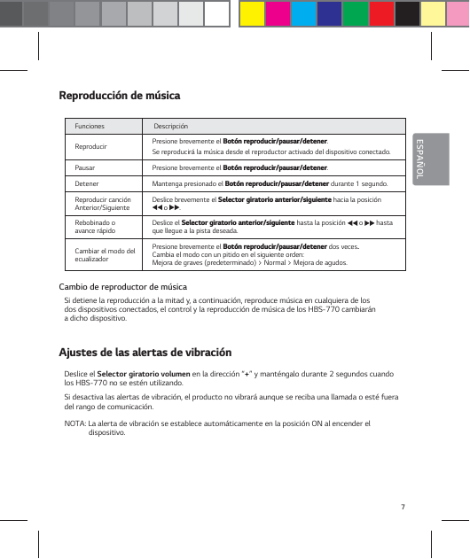 7ESPA&Ntilde;OL3FQSPEVDDJ&sup2;OEFN&sup1;TJDBFunciones  Descripci&oacute;n Reproducir Presione brevemente el #PU&sup2;OSFQSPEVDJSQBVTBSEFUFOFS. Se reproducir&aacute; la m&uacute;sica desde el reproductor activado del dispositivo conectado.Pausar Presione brevemente el #PU&sup2;OSFQSPEVDJSQBVTBSEFUFOFS.Detener Mantenga presionado el #PU&sup2;OSFQSPEVDJSQBVTBSEFUFOFS durante 1 segundo.Reproducir canci&oacute;n Anterior/Siguiente Deslice brevemente el 4FMFDUPSHJSBUPSJPBOUFSJPSTJHVJFOUF hacia la posici&oacute;n  o  .Rebobinado o avance r&aacute;pido Deslice el 4FMFDUPSHJSBUPSJPBOUFSJPSTJHVJFOUF hasta la posici&oacute;n   o   hasta que llegue a la pista deseada.Cambiar el modo del ecualizadorPresione brevemente el #PU&sup2;OSFQSPEVDJSQBVTBSEFUFOFSdos veces. Cambia el modo con un pitido en el siguiente orden:  Mejora de graves (predeterminado) > Normal > Mejora de agudos.Cambio de reproductor de m&uacute;sicaSi detiene la reproducci&oacute;n a la mitad y, a continuaci&oacute;n, reproduce m&uacute;sica en cualquiera de los  dos dispositivos conectados, el control y la reproducci&oacute;n de m&uacute;sica de los HBS-770 cambiar&aacute;n  a dicho dispositivo."KVTUFTEFMBTBMFSUBTEFWJCSBDJ&sup2;ODeslice el Selector giratorio volumen en la direcci&oacute;n &ldquo;+&rdquo; y mant&eacute;ngalo durante 2 segundos cuando los HBS-770 no se est&eacute;n utilizando.Si desactiva las alertas de vibraci&oacute;n, el producto no vibrar&aacute; aunque se reciba una llamada o est&eacute; fuera del rango de comunicaci&oacute;n.NOTA: La alerta de vibraci&oacute;n se establece autom&aacute;ticamente en la posici&oacute;n ON al encender el dispositivo.