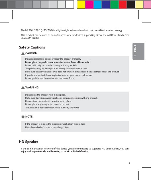 1ENGLISHENGLISHThe LG TONE PRO (HBS-770) is a lightweight wireless headset that uses Bluetooth technology.This product can be used as an audio accessory for devices supporting either the A2DP or Hands-Free Bluetooth1SPŻMFSafety Cautions    ! CAUTION    ! WARNING     NOTE  HD SpeakerIf the communication network of the device you are connecting to supports HD Voice Calling, you can FOKPZNBLJOHWPJDFDBMMTBOEMJTUFOJOHUPNVTJDJOIJHIEFŻOJUJPODo not disassemble, adjust, or repair the product arbitrarily.%POPUQMBDFUIFQSPEVDUOFBSFYDFTTJWFIFBUPSżBNNBCMFNBUFSJBMDo not arbitrarily replace the battery as it may explode.The product may be damaged if an incompatible recharger is used.Make sure that any infant or child does not swallow a magnet or a small component of the product.If you have a medical device implanted, contact your doctor before use.Do not pull the earphone cable with excessive force.Do not drop the product from a high place.Make sure there is no water, alcohol, or benzene in contact with the product.Do not store the product in a wet or dusty place.Do not place any heavy objects on the product.This product is not waterproof. Avoid humidity and water.If the product is exposed to excessive sweat, clean the product.Keep the earbud of the earphone always clean.