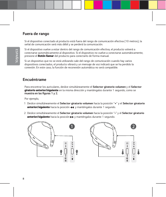 8ESPA&Ntilde;OLFuera de rangoSi el dispositivo conectado al producto est&aacute; fuera del rango de comunicaci&oacute;n efectiva (10 metros), la se&ntilde;al de comunicaci&oacute;n ser&aacute; m&aacute;s d&eacute;bil y se perder&aacute; la comunicaci&oacute;n.Si el dispositivo vuelve a estar dentro del rango de comunicaci&oacute;n efectiva, el producto volver&aacute; a conectarse autom&aacute;ticamente al dispositivo. Si el dispositivo no vuelve a conectarse autom&aacute;ticamente, presione el #PU&sup2;OMMBNBS del producto para conectarlo de forma manual.Si un dispositivo que no se est&aacute; utilizando sale del rango de comunicaci&oacute;n cuando hay varios  dispositivos conectados, el producto vibrar&aacute; y un mensaje de voz indicar&aacute; que se ha perdido la  conexi&oacute;n. En este caso, la funci&oacute;n de reconexi&oacute;n autom&aacute;tica no ser&aacute; compatible.Encu&eacute;ntramePara encontrar los auriculares, deslice simult&aacute;neamente el Selector giratorio volumen y el Selector HJSBUPSJPBOUFSJPSTJHVJFOUF en la misma direcci&oacute;n y mant&eacute;ngalos durante 1 segundo, como se NVFTUSBFOMBTŻHVSBTZPor ejemplo,1  Deslice simult&aacute;neamente el Selector giratorio volumen hacia la posici&oacute;n &ldquo;+&rdquo; y el Selector giratorio BOUFSJPSTJHVJFOUF hacia la posici&oacute;n    y mant&eacute;ngalos durante 1 segundo.2  Deslice simult&aacute;neamente el Selector giratorio volumen hacia la posici&oacute;n &ldquo;&rdquo; y el Selector giratorio BOUFSJPSTJHVJFOUF hacia la posici&oacute;n  y mant&eacute;ngalos durante 1 segundo.