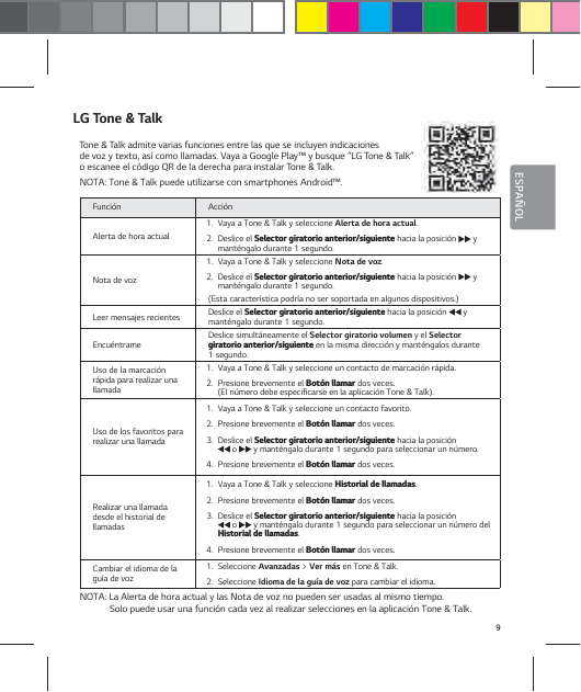 9ESPA&Ntilde;OLLG Tone &amp; TalkTone &amp; Talk admite varias funciones entre las que se incluyen indicaciones  de voz y texto, as&iacute; como llamadas. Vaya a Google Play&trade; y busque &ldquo;LG Tone &amp; Talk&rdquo; o escanee el c&oacute;digo QR de la derecha para instalar Tone &amp; Talk.NOTA: Tone &amp; Talk puede utilizarse con smartphones Android&trade;.Funci&oacute;n Acci&oacute;nAlerta de hora actual1.  Vaya a Tone &amp; Talk y seleccione Alerta de hora actual.2.  Deslice el 4FMFDUPSHJSBUPSJPBOUFSJPSTJHVJFOUF hacia la posici&oacute;n   y mant&eacute;ngalo durante 1 segundo. Nota de voz1.  Vaya a Tone &amp; Talk y seleccione Nota de voz.2.  Deslice el 4FMFDUPSHJSBUPSJPBOUFSJPSTJHVJFOUF hacia la posici&oacute;n   y mant&eacute;ngalo durante 1 segundo. (Esta caracter&iacute;stica podr&iacute;a no ser soportada en algunos dispositivos.)Leer mensajes recientes Deslice el 4FMFDUPSHJSBUPSJPBOUFSJPSTJHVJFOUF hacia la posici&oacute;n   y mant&eacute;ngalo durante 1 segundo.Encu&eacute;ntrame Deslice simult&aacute;neamente el Selector giratorio volumen y el Selector HJSBUPSJPBOUFSJPSTJHVJFOUF en la misma direcci&oacute;n y mant&eacute;ngalos durante 1 segundo.Uso de la marcaci&oacute;n r&aacute;pida para realizar una llamada1.  Vaya a Tone &amp; Talk y seleccione un contacto de marcaci&oacute;n r&aacute;pida.2.  Presione brevemente el #PU&sup2;OMMBNBS dos veces.  (El n&uacute;mero debe especificarse en la aplicaci&oacute;n Tone &amp; Talk).Uso de los favoritos para realizar una llamada1.  Vaya a Tone &amp; Talk y seleccione un contacto favorito.  2.  Presione brevemente el #PU&sup2;OMMBNBS dos veces.3.  Deslice el 4FMFDUPSHJSBUPSJPBOUFSJPSTJHVJFOUF hacia la posici&oacute;n   o   y mant&eacute;ngalo durante 1 segundo para seleccionar un n&uacute;mero.4.  Presione brevemente el #PU&sup2;OMMBNBS dos veces.Realizar una llamada desde el historial de  llamadas1.  Vaya a Tone &amp; Talk y seleccione )JTUPSJBMEFMMBNBEBT.2.  Presione brevemente el #PU&sup2;OMMBNBS dos veces. 3.  Deslice el 4FMFDUPSHJSBUPSJPBOUFSJPSTJHVJFOUF hacia la posici&oacute;n   o   y mant&eacute;ngalo durante 1 segundo para seleccionar un n&uacute;mero del )JTUPSJBMEFMMBNBEBT.4.  Presione brevemente el #PU&sup2;OMMBNBS dos veces.Cambiar el idioma de la gu&iacute;a de voz1.  Seleccione Avanzadas > Ver m&aacute;s en Tone &amp; Talk.2.  Seleccione Idioma de la gu&iacute;a de voz para cambiar el idioma.NOTA: La Alerta de hora actual y las Nota de voz no pueden ser usadas al mismo tiempo. Solo puede usar una funci&oacute;n cada vez al realizar selecciones en la aplicaci&oacute;n Tone &amp; Talk.