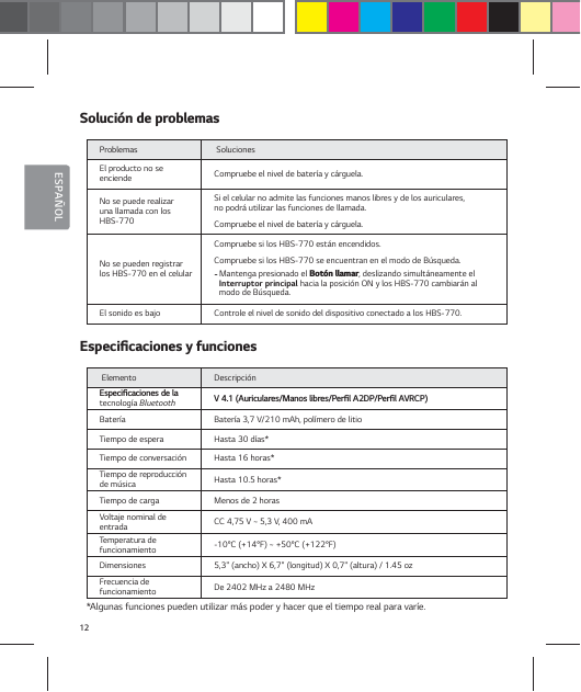 12ESPA&Ntilde;OL4PMVDJ&sup2;OEFQSPCMFNBTProblemas  Soluciones El producto no se enciende Compruebe el nivel de bater&iacute;a y c&aacute;rguela.No se puede realizar una llamada con los HBS-770Si el celular no admite las funciones manos libres y de los auriculares,  no podr&aacute; utilizar las funciones de llamada.Compruebe el nivel de bater&iacute;a y c&aacute;rguela.No se pueden registrar los HBS-770 en el celularCompruebe si los HBS-770 est&aacute;n encendidos.Compruebe si los HBS-770 se encuentran en el modo de B&uacute;squeda.- Mantenga presionado el #PU&sup2;OMMBNBS, deslizando simult&aacute;neamente el Interruptor principal hacia la posici&oacute;n ON y los HBS-770 cambiar&aacute;n al modo de B&uacute;squeda.El sonido es bajo Controle el nivel de sonido del dispositivo conectado a los HBS-770. &amp;TQFDJŻDBDJPOFTZGVODJPOFT Elemento Descripci&oacute;n &amp;TQFDJŻDBDJPOFTEFMBtecnolog&iacute;a Bluetooth 7"VSJDVMBSFT.BOPTMJCSFT1FSŻM"%11FSŻM"73$1Bater&iacute;a Bater&iacute;a 3,7 V/210 mAh, pol&iacute;mero de litioTiempo de espera Hasta 30 d&iacute;as*Tiempo de conversaci&oacute;n Hasta 16 horas*Tiempo de reproducci&oacute;n de m&uacute;sica Hasta 10.5 horas*Tiempo de carga Menos de 2 horas Voltaje nominal de entrada CC 4,75 V ~ 5,3 V, 400 mATemperatura de funcionamiento -10&deg;C (+14&deg;F) ~ +50&deg;C (+122&deg;F)Dimensiones 5,3" (ancho) X 6,7" (longitud) X 0,7" (altura) / 1.45 oz Frecuencia de  funcionamiento De 2402 MHz a 2480 MHz*Algunas funciones pueden utilizar m&aacute;s poder y hacer que el tiempo real para var&iacute;e.