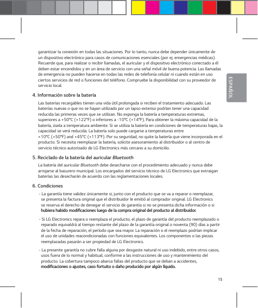 15ESPA&Ntilde;OLgarantizar la conexi&oacute;n en todas las situaciones. Por lo tanto, nunca debe depender &uacute;nicamente de un dispositivo electr&oacute;nico para casos de comunicaciones esenciales (por ej. emergencias m&eacute;dicas). Recuerde que, para realizar o recibir llamadas, el auricular y el dispositivo electr&oacute;nico conectado a &eacute;l deben estar encendidos y en un &aacute;rea de servicio con una se&ntilde;al m&oacute;vil de buena potencia. Las llamadas de emergencia no pueden hacerse en todas las redes de telefon&iacute;a celular ni cuando est&aacute;n en uso ciertos servicios de red o funciones del tel&eacute;fono. Compruebe la disponibilidad con su proveedor de servicio local.4. Informaci&oacute;n sobre la bater&iacute;aLas bater&iacute;as recargables tienen una vida &uacute;til prolongada si reciben el tratamiento adecuado. Las bater&iacute;as nuevas o que no se hayan utilizado por un lapso extenso podr&iacute;an tener una capacidad  reducida las primeras veces que se utilizan. No exponga la bater&iacute;a a temperaturas extremas,  superiores a +50&deg;C (+122&deg;F) o inferiores a -10&deg;C (+14&deg;F). Para obtener la m&aacute;xima capacidad de la bater&iacute;a, &uacute;sela a temperatura ambiente. Si se utiliza la bater&iacute;a en condiciones de temperaturas bajas, la capacidad se ver&aacute; reducida. La bater&iacute;a solo puede cargarse a temperaturas entre  +10&deg;C (+50&deg;F) and +45&deg;C (+113&deg;F). Por su seguridad, no quite la bater&iacute;a que viene incorporada en el  producto. Si necesita reemplazar la bater&iacute;a, solicite asesoramiento al distribuidor o al centro de servicio t&eacute;cnico autorizado de LG Electronics m&aacute;s cercano a su domicilio.5. Reciclado de la bater&iacute;a del auricular BluetoothLa bater&iacute;a del auricular Bluetooth debe desecharse con el procedimiento adecuado y nunca debe arrojarse al basurero municipal. Los encargados del servicio t&eacute;cnico de LG Electronics que extraigan bater&iacute;as las desechar&aacute;n de acuerdo con las reglamentaciones locales.6. Condiciones- La garant&iacute;a tiene validez &uacute;nicamente si, junto con el producto que se va a reparar o reemplazar, se presenta la factura original que el distribuidor le emiti&oacute; al comprador original. LG Electronics se reserva el derecho de denegar el servicio de garant&iacute;a si no se presenta dicha informaci&oacute;n o si IVCJFSBIBCJEPNPEJŻDBDJPOFTMVFHPEFMBDPNQSBPSJHJOBMEFMQSPEVDUPBMEJTUSJCVJEPS- Si LG Electronics repara o reemplaza el producto, el plazo de garant&iacute;a del producto reemplazado o reparado equivaldr&aacute; al tiempo restante del plazo de la garant&iacute;a original o noventa (90) d&iacute;as a partir de la fecha de reparaci&oacute;n, el per&iacute;odo que sea mayor. La reparaci&oacute;n o el reemplazo podr&iacute;an implicar el uso de unidades reacondicionadas con funciones equivalentes. Los componentes o las piezas reemplazadas pasar&aacute;n a ser propiedad de LG Electronics.- La presente garant&iacute;a no cubre falla alguna por desgaste natural ni uso indebido, entre otros casos, usos fuera de lo normal y habitual, conforme a las instrucciones de uso y mantenimiento del  producto. La cobertura tampoco abarca fallas del producto que se deban a accidentes,  NPEJŻDBDJPOFTPBKVTUFTDBTPGPSUVJUPPEB&deg;PQSPEVDJEPQPSBMH&sup1;OM&not;RVJEP