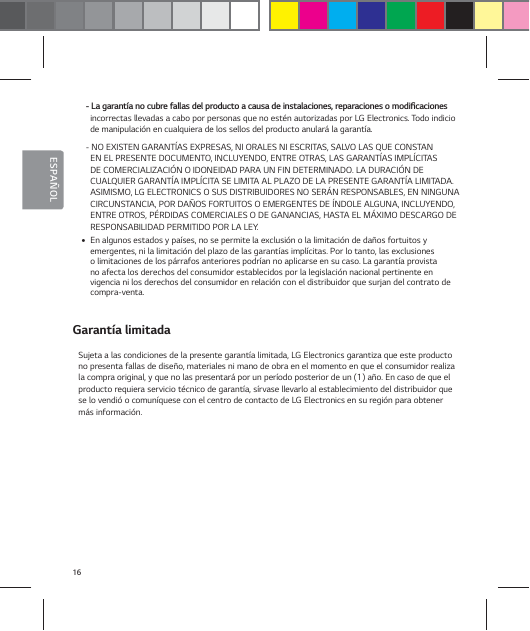16ESPA&Ntilde;OL-BHBSBOU&not;BOPDVCSFGBMMBTEFMQSPEVDUPBDBVTBEFJOTUBMBDJPOFTSFQBSBDJPOFTPNPEJŻDBDJPOFTincorrectas llevadas a cabo por personas que no est&eacute;n autorizadas por LG Electronics. Todo indicio de manipulaci&oacute;n en cualquiera de los sellos del producto anular&aacute; la garant&iacute;a.- NO EXISTEN GARANT&Iacute;AS EXPRESAS, NI ORALES NI ESCRITAS, SALVO LAS QUE CONSTAN EN EL PRESENTE DOCUMENTO, INCLUYENDO, ENTRE OTRAS, LAS GARANT&Iacute;AS IMPL&Iacute;CITAS DE COMERCIALIZACI&Oacute;N O IDONEIDAD PARA UN FIN DETERMINADO. LA DURACI&Oacute;N DE CUALQUIER GARANT&Iacute;A IMPL&Iacute;CITA SE LIMITA AL PLAZO DE LA PRESENTE GARANT&Iacute;A LIMITADA. ASIMISMO, LG ELECTRONICS O SUS DISTRIBUIDORES NO SER&Aacute;N RESPONSABLES, EN NINGUNA CIRCUNSTANCIA, POR DA&Ntilde;OS FORTUITOS O EMERGENTES DE &Iacute;NDOLE ALGUNA, INCLUYENDO, ENTRE OTROS, P&Eacute;RDIDAS COMERCIALES O DE GANANCIAS, HASTA EL M&Aacute;XIMO DESCARGO DE RESPONSABILIDAD PERMITIDO POR LA LEY. yEn algunos estados y pa&iacute;ses, no se permite la exclusi&oacute;n o la limitaci&oacute;n de da&ntilde;os fortuitos y emergentes, ni la limitaci&oacute;n del plazo de las garant&iacute;as impl&iacute;citas. Por lo tanto, las exclusiones o limitaciones de los p&aacute;rrafos anteriores podr&iacute;an no aplicarse en su caso. La garant&iacute;a provista no afecta los derechos del consumidor establecidos por la legislaci&oacute;n nacional pertinente en vigencia ni los derechos del consumidor en relaci&oacute;n con el distribuidor que surjan del contrato de  compra-venta.Garant&iacute;a limitadaSujeta a las condiciones de la presente garant&iacute;a limitada, LG Electronics garantiza que este producto no presenta fallas de dise&ntilde;o, materiales ni mano de obra en el momento en que el consumidor realiza la compra original, y que no las presentar&aacute; por un per&iacute;odo posterior de un (1) a&ntilde;o. En caso de que el producto requiera servicio t&eacute;cnico de garant&iacute;a, s&iacute;rvase llevarlo al establecimiento del distribuidor que se lo vendi&oacute; o comun&iacute;quese con el centro de contacto de LG Electronics en su regi&oacute;n para obtener m&aacute;s informaci&oacute;n.