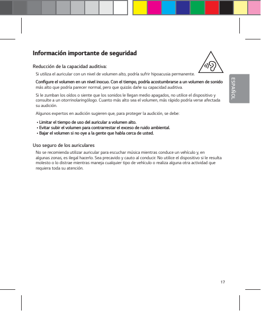 17ESPA&Ntilde;OL*OGPSNBDJ&sup2;OJNQPSUBOUFEFTFHVSJEBEReducci&oacute;n de la capacidad auditiva: Si utiliza el auricular con un nivel de volumen alto, podr&iacute;a sufrir hipoacusia permanente. $POŻHVSFFMWPMVNFOFOVOOJWFMJOPDVP$POFMUJFNQPQPES&not;BBDPTUVNCSBSTFBVOWPMVNFOEFTPOJEPm&aacute;s alto que podr&iacute;a parecer normal, pero que quiz&aacute;s da&ntilde;e su capacidad auditiva. Si le zumban los o&iacute;dos o siente que los sonidos le llegan medio apagados, no utilice el dispositivo y consulte a un otorrinolaring&oacute;logo. Cuanto m&aacute;s alto sea el volumen, m&aacute;s r&aacute;pido podr&iacute;a verse afectada su audici&oacute;n.Algunos expertos en audici&oacute;n sugieren que, para proteger la audici&oacute;n, se debe:Ţ-JNJUBSFMUJFNQPEFVTPEFMBVSJDVMBSBWPMVNFOBMUPŢ&amp;WJUBSTVCJSFMWPMVNFOQBSBDPOUSBSSFTUBSFMFYDFTPEFSVJEPBNCJFOUBMŢ#BKBSFMWPMVNFOTJOPPZFBMBHFOUFRVFIBCMBDFSDBEFVTUFEUso seguro de los auriculares No se recomienda utilizar auricular para escuchar m&uacute;sica mientras conduce un veh&iacute;culo y, en  algunas zonas, es ilegal hacerlo. Sea precavido y cauto al conducir. No utilice el dispositivo si le resulta molesto o lo distrae mientras maneja cualquier tipo de veh&iacute;culo o realiza alguna otra actividad que requiera toda su atenci&oacute;n.