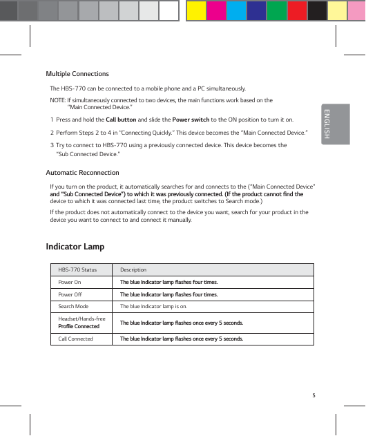 5ENGLISHMultiple ConnectionsThe HBS-770 can be connected to a mobile phone and a PC simultaneously.NOTE: If simultaneously connected to two devices, the main functions work based on the  &ldquo;Main Connected Device.&rdquo;1  Press and hold the Call button and slide the Power switch to the ON position to turn it on.2  Perform Steps 2 to 4 in &ldquo;Connecting Quickly.&rdquo; This device becomes the &ldquo;Main Connected Device.&rdquo;3  Try to connect to HBS-770 using a previously connected device. This device becomes the  &ldquo;Sub Connected Device.&rdquo;Automatic ReconnectionIf you turn on the product, it automatically searches for and connects to the (&ldquo;Main Connected Device&rdquo; BOEŝ4VC$POOFDUFE%FWJDFŞUPXIJDIJUXBTQSFWJPVTMZDPOOFDUFE*GUIFQSPEVDUDBOOPUŻOEUIFdevice to which it was connected last time, the product switches to Search mode.)If the product does not automatically connect to the device you want, search for your product in the device you want to connect to and connect it manually.Indicator LampHBS-770 Status DescriptionPower On 5IFCMVF*OEJDBUPSMBNQżBTIFTGPVSUJNFTPower Off 5IFCMVF*OEJDBUPSMBNQżBTIFTGPVSUJNFTSearch Mode The blue Indicator lamp is on. Headset/Hands-free1SPŻMF$POOFDUFE 5IFCMVF*OEJDBUPSMBNQżBTIFTPODFFWFSZTFDPOETCall Connected  5IFCMVF*OEJDBUPSMBNQżBTIFTPODFFWFSZTFDPOET